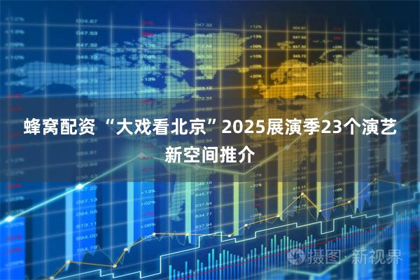 蜂窝配资 “大戏看北京”2025展演季23个演艺新空间推介