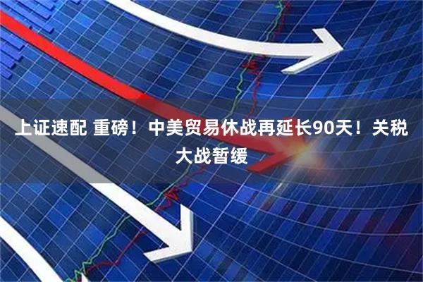 上证速配 重磅！中美贸易休战再延长90天！关税大战暂缓