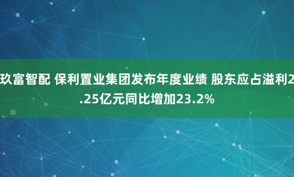 玖富智配 保利置业集团发布年度业绩 股东应占溢利2.25亿元同比增加23.2%