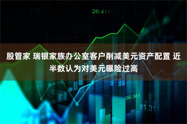 股管家 瑞银家族办公室客户削减美元资产配置 近半数认为对美元曝险过高