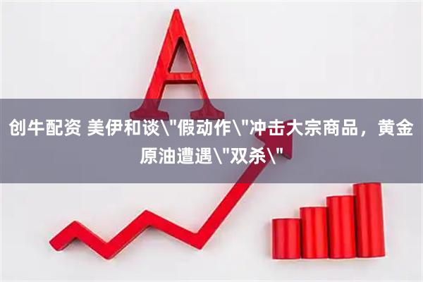 创牛配资 美伊和谈＂假动作＂冲击大宗商品，黄金原油遭遇＂双杀＂