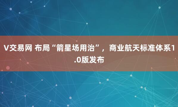 V交易网 布局“箭星场用治”，商业航天标准体系1.0版发布