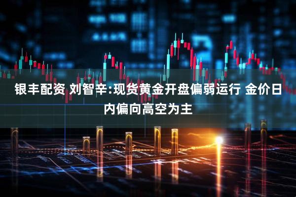 银丰配资 刘智辛:现货黄金开盘偏弱运行 金价日内偏向高空为主