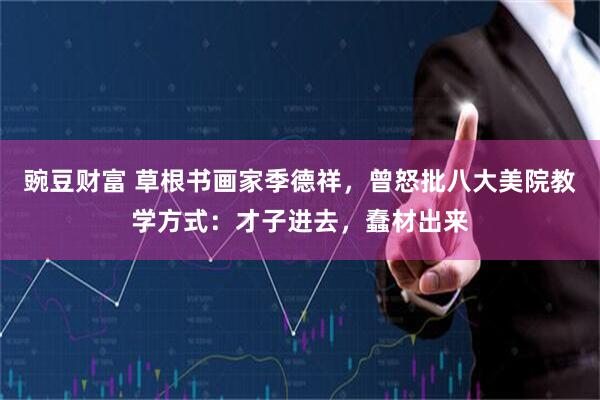 豌豆财富 草根书画家季德祥，曾怒批八大美院教学方式：才子进去，蠢材出来