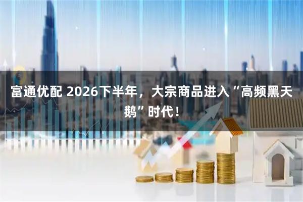 富通优配 2026下半年，大宗商品进入“高频黑天鹅”时代！