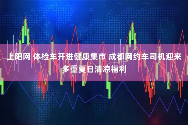 上阳网 体检车开进健康集市 成都网约车司机迎来多重夏日清凉福利