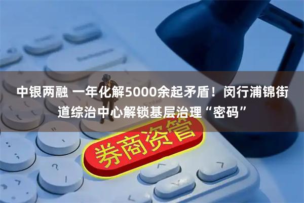 中银两融 一年化解5000余起矛盾！闵行浦锦街道综治中心解锁基层治理“密码”