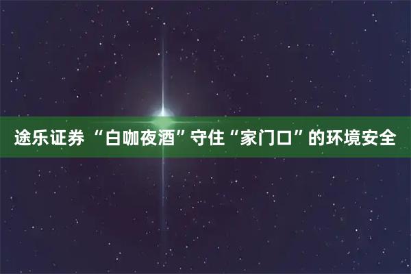途乐证券 “白咖夜酒”守住“家门口”的环境安全