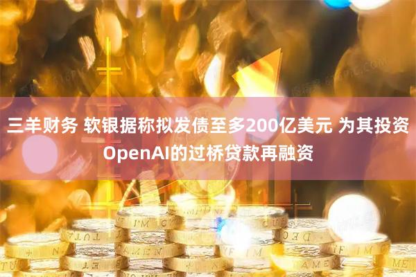 三羊财务 软银据称拟发债至多200亿美元 为其投资OpenAI的过桥贷款再融资