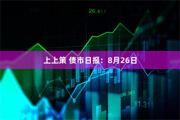 上上策 债市日报：8月26日