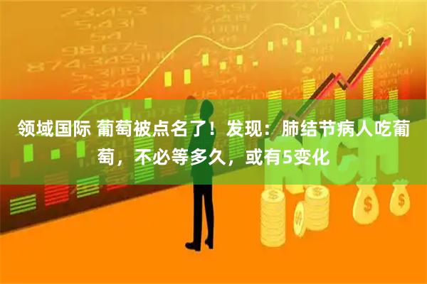 领域国际 葡萄被点名了！发现：肺结节病人吃葡萄，不必等多久，或有5变化