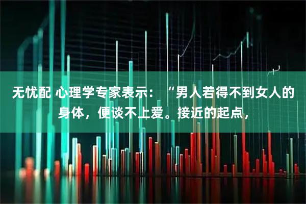 无忧配 心理学专家表示： “男人若得不到女人的身体，便谈不上爱。接近的起点，