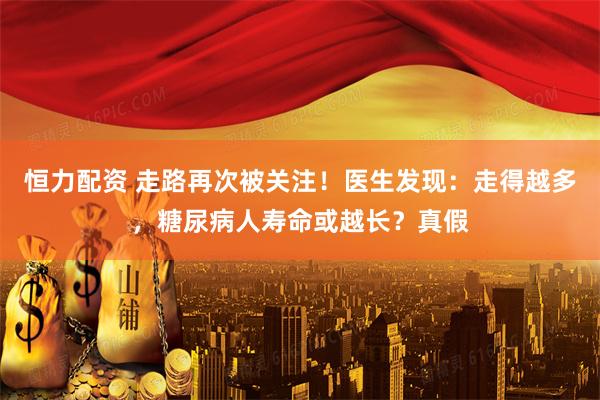 恒力配资 走路再次被关注！医生发现：走得越多，糖尿病人寿命或越长？真假
