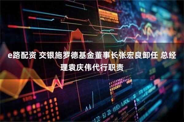 e路配资 交银施罗德基金董事长张宏良卸任 总经理袁庆伟代行职责