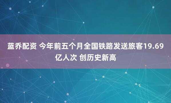 蓝乔配资 今年前五个月全国铁路发送旅客19.69亿人次 创历史新高